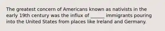 The greatest concern of Americans known as nativists in the early 19th century was the influx of ______ immigrants pouring into the United States from places like Ireland and Germany.