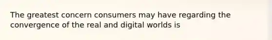 The greatest concern consumers may have regarding the convergence of the real and digital worlds is