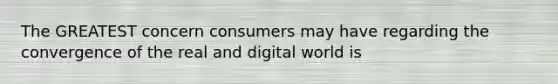 The GREATEST concern consumers may have regarding the convergence of the real and digital world is