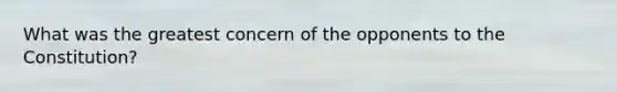 What was the greatest concern of the opponents to the Constitution?