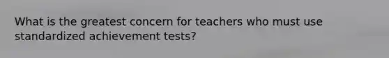 What is the greatest concern for teachers who must use standardized achievement tests?