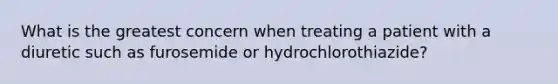 What is the greatest concern when treating a patient with a diuretic such as furosemide or hydrochlorothiazide?