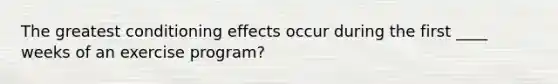 The greatest conditioning effects occur during the first ____ weeks of an exercise program?