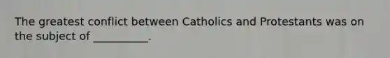 The greatest conflict between Catholics and Protestants was on the subject of __________.