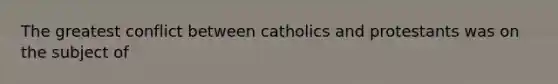 The greatest conflict between catholics and protestants was on the subject of