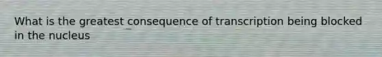 What is the greatest consequence of transcription being blocked in the nucleus