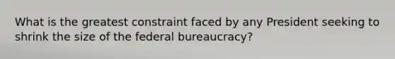 What is the greatest constraint faced by any President seeking to shrink the size of the federal bureaucracy?