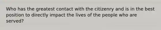 Who has the greatest contact with the citizenry and is in the best position to directly impact the lives of the people who are served?