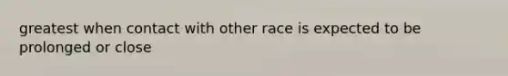 greatest when contact with other race is expected to be prolonged or close