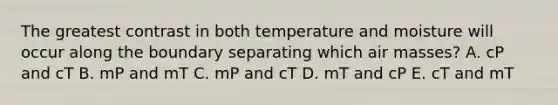 The greatest contrast in both temperature and moisture will occur along the boundary separating which air masses? A. cP and cT B. mP and mT C. mP and cT D. mT and cP E. cT and mT