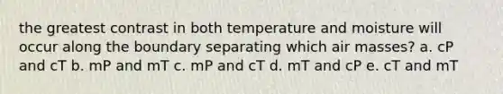 the greatest contrast in both temperature and moisture will occur along the boundary separating which air masses? a. cP and cT b. mP and mT c. mP and cT d. mT and cP e. cT and mT