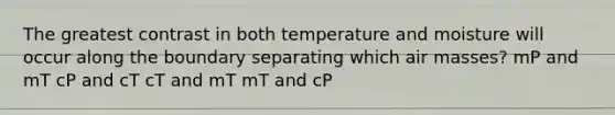 The greatest contrast in both temperature and moisture will occur along the boundary separating which air masses? mP and mT cP and cT cT and mT mT and cP