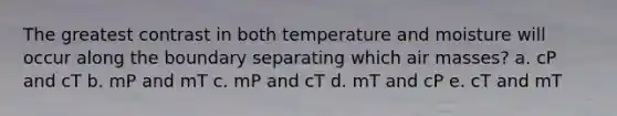 The greatest contrast in both temperature and moisture will occur along the boundary separating which air masses? a. cP and cT b. mP and mT c. mP and cT d. mT and cP e. cT and mT