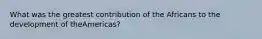 What was the greatest contribution of the Africans to the development of theAmericas?