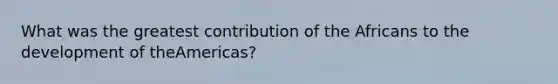 What was the greatest contribution of the Africans to the development of theAmericas?