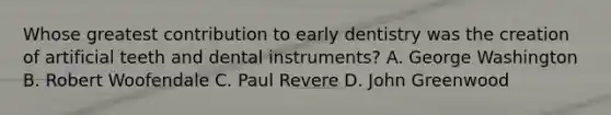 Whose greatest contribution to early dentistry was the creation of artificial teeth and dental instruments? A. George Washington B. Robert Woofendale C. Paul Revere D. John Greenwood
