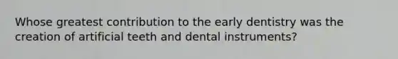 Whose greatest contribution to the early dentistry was the creation of artificial teeth and dental instruments?