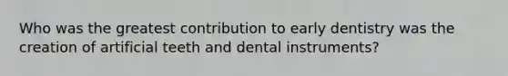 Who was the greatest contribution to early dentistry was the creation of artificial teeth and dental instruments?