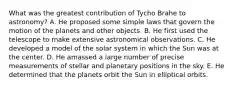 What was the greatest contribution of Tycho Brahe to astronomy? A. He proposed some simple laws that govern the motion of the planets and other objects. B. He first used the telescope to make extensive astronomical observations. C. He developed a model of the solar system in which the Sun was at the center. D. He amassed a large number of precise measurements of stellar and planetary positions in the sky. E. He determined that the planets orbit the Sun in elliptical orbits.