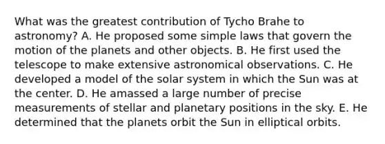 What was the greatest contribution of Tycho Brahe to astronomy? A. He proposed some simple laws that govern the motion of the planets and other objects. B. He first used the telescope to make extensive astronomical observations. C. He developed a model of the solar system in which the Sun was at the center. D. He amassed a large number of precise measurements of stellar and planetary positions in the sky. E. He determined that the planets orbit the Sun in elliptical orbits.