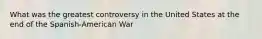 What was the greatest controversy in the United States at the end of the Spanish-American War