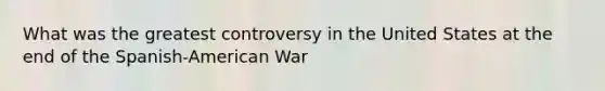 What was the greatest controversy in the United States at the end of the Spanish-American War