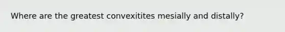 Where are the greatest convexitites mesially and distally?