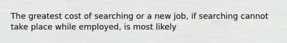 The greatest cost of searching or a new job, if searching cannot take place while employed, is most likely