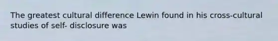 The greatest cultural difference Lewin found in his cross-cultural studies of self- disclosure was