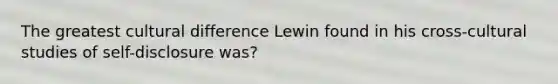 The greatest cultural difference Lewin found in his cross-cultural studies of self-disclosure was?