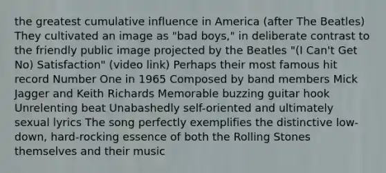 the greatest cumulative influence in America (after The Beatles) They cultivated an image as "bad boys," in deliberate contrast to the friendly public image projected by the Beatles "(I Can't Get No) Satisfaction" (video link) Perhaps their most famous hit record Number One in 1965 Composed by band members Mick Jagger and Keith Richards Memorable buzzing guitar hook Unrelenting beat Unabashedly self-oriented and ultimately sexual lyrics The song perfectly exemplifies the distinctive low-down, hard-rocking essence of both the Rolling Stones themselves and their music