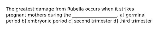 The greatest damage from Rubella occurs when it strikes pregnant mothers during the ____________________. a] germinal period b] embryonic period c] second trimester d] third trimester