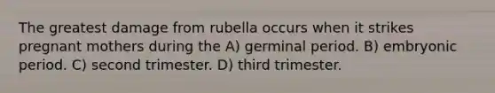 The greatest damage from rubella occurs when it strikes pregnant mothers during the A) germinal period. B) embryonic period. C) second trimester. D) third trimester.