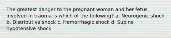 The greatest danger to the pregnant woman and her fetus involved in trauma is which of the following? a. Neurogenic shock b. Distributive shock c. Hemorrhagic shock d. Supine hypotensive shock