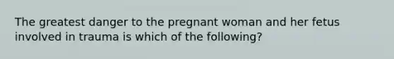 The greatest danger to the pregnant woman and her fetus involved in trauma is which of the following?