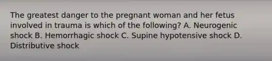 The greatest danger to the pregnant woman and her fetus involved in trauma is which of the​ following? A. Neurogenic shock B. Hemorrhagic shock C. Supine hypotensive shock D. Distributive shock