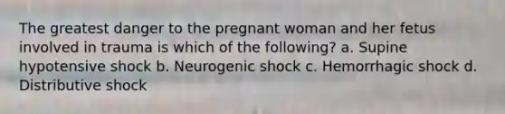 The greatest danger to the pregnant woman and her fetus involved in trauma is which of the following? a. Supine hypotensive shock b. Neurogenic shock c. Hemorrhagic shock d. Distributive shock