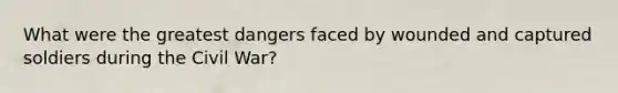 What were the greatest dangers faced by wounded and captured soldiers during the Civil War?