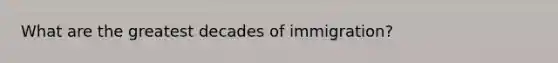 What are the greatest decades of immigration?
