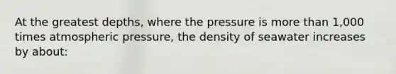 At the greatest depths, where the pressure is more than 1,000 times atmospheric pressure, the density of seawater increases by about: