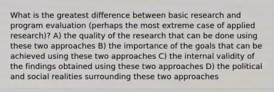 What is the greatest difference between basic research and program evaluation (perhaps the most extreme case of applied research)? A) the quality of the research that can be done using these two approaches B) the importance of the goals that can be achieved using these two approaches C) the internal validity of the findings obtained using these two approaches D) the political and social realities surrounding these two approaches