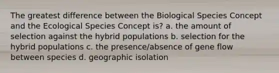 The greatest difference between the Biological Species Concept and the Ecological Species Concept is? a. the amount of selection against the hybrid populations b. selection for the hybrid populations c. the presence/absence of gene flow between species d. geographic isolation