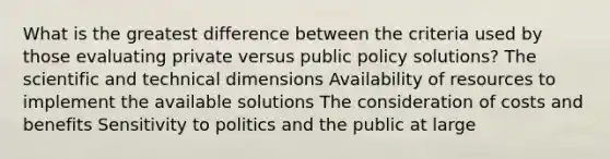 What is the greatest difference between the criteria used by those evaluating private versus public policy solutions? The scientific and technical dimensions Availability of resources to implement the available solutions The consideration of costs and benefits Sensitivity to politics and the public at large