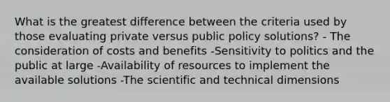 What is the greatest difference between the criteria used by those evaluating private versus public policy solutions? - The consideration of costs and benefits -Sensitivity to politics and the public at large -Availability of resources to implement the available solutions -The scientific and technical dimensions