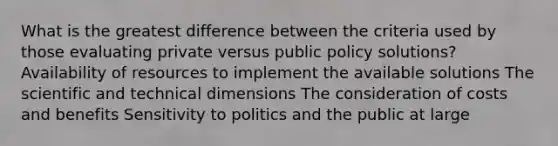 What is the greatest difference between the criteria used by those evaluating private versus public policy solutions? Availability of resources to implement the available solutions The scientific and technical dimensions The consideration of costs and benefits Sensitivity to politics and the public at large