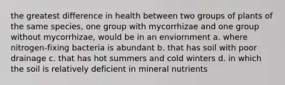 the greatest difference in health between two groups of plants of the same species, one group with mycorrhizae and one group without mycorrhizae, would be in an enviornment a. where nitrogen-fixing bacteria is abundant b. that has soil with poor drainage c. that has hot summers and cold winters d. in which the soil is relatively deficient in mineral nutrients