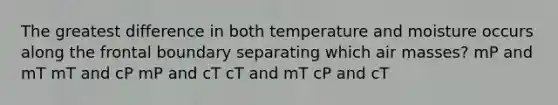 The greatest difference in both temperature and moisture occurs along the frontal boundary separating which air masses? mP and mT mT and cP mP and cT cT and mT cP and cT