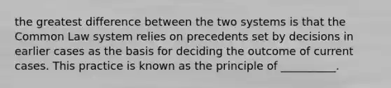 the greatest difference between the two systems is that the Common Law system relies on precedents set by decisions in earlier cases as the basis for deciding the outcome of current cases. This practice is known as the principle of __________.