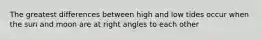 The greatest differences between high and low tides occur when the sun and moon are at right angles to each other