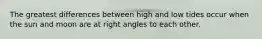 The greatest differences between high and low tides occur when the sun and moon are at right angles to each other.